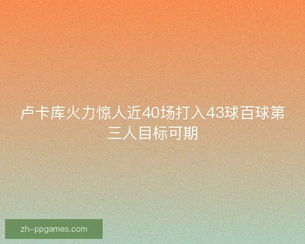 卢卡库火力惊人近40场打入43球百球第三人目标可期